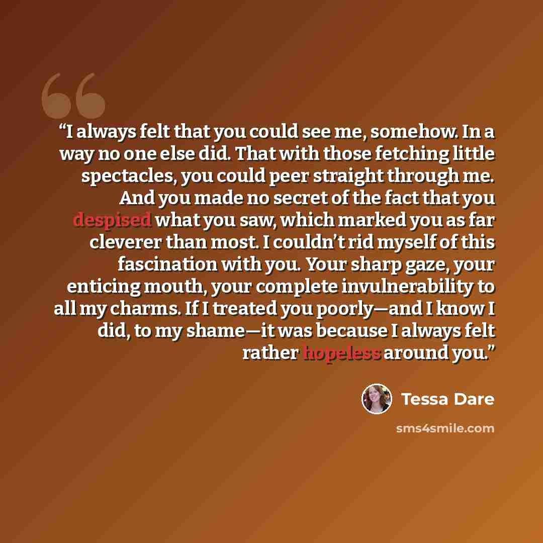 “I always felt that you could see me, somehow. In a way no one else did. That with those fetching little spectacles, you could peer straight through me. And you made no secret of the fact that you despised what you saw, which marked you as far cleverer than most. I couldn’t rid myself of this…” quote by Tessa Dare