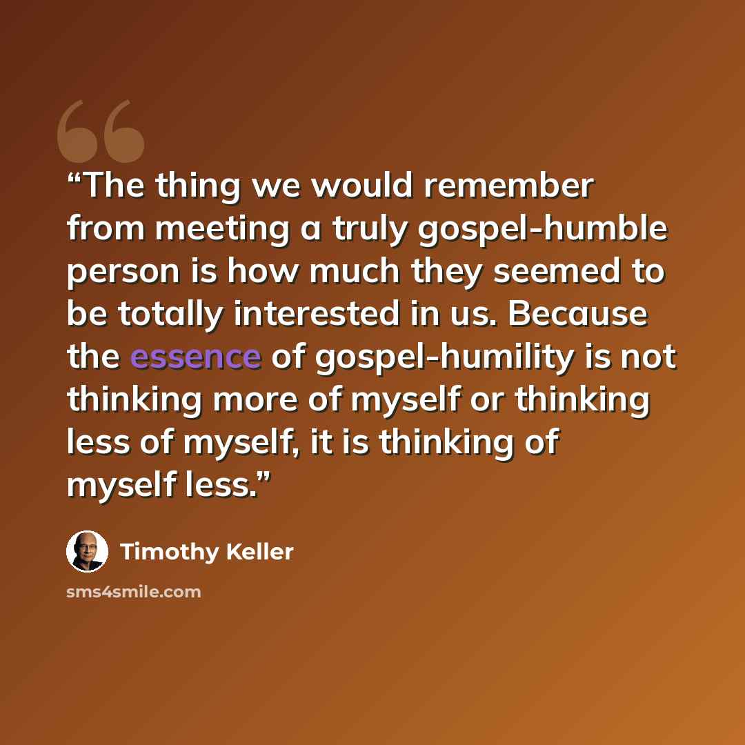 “The thing we would remember from meeting a truly gospel-humble person is how much they seemed to be totally interested in us. Because the essence of gospel-humility is not thinking more of myself or thinking less of myself, it is thinking of myself less.” quote by Timothy Keller