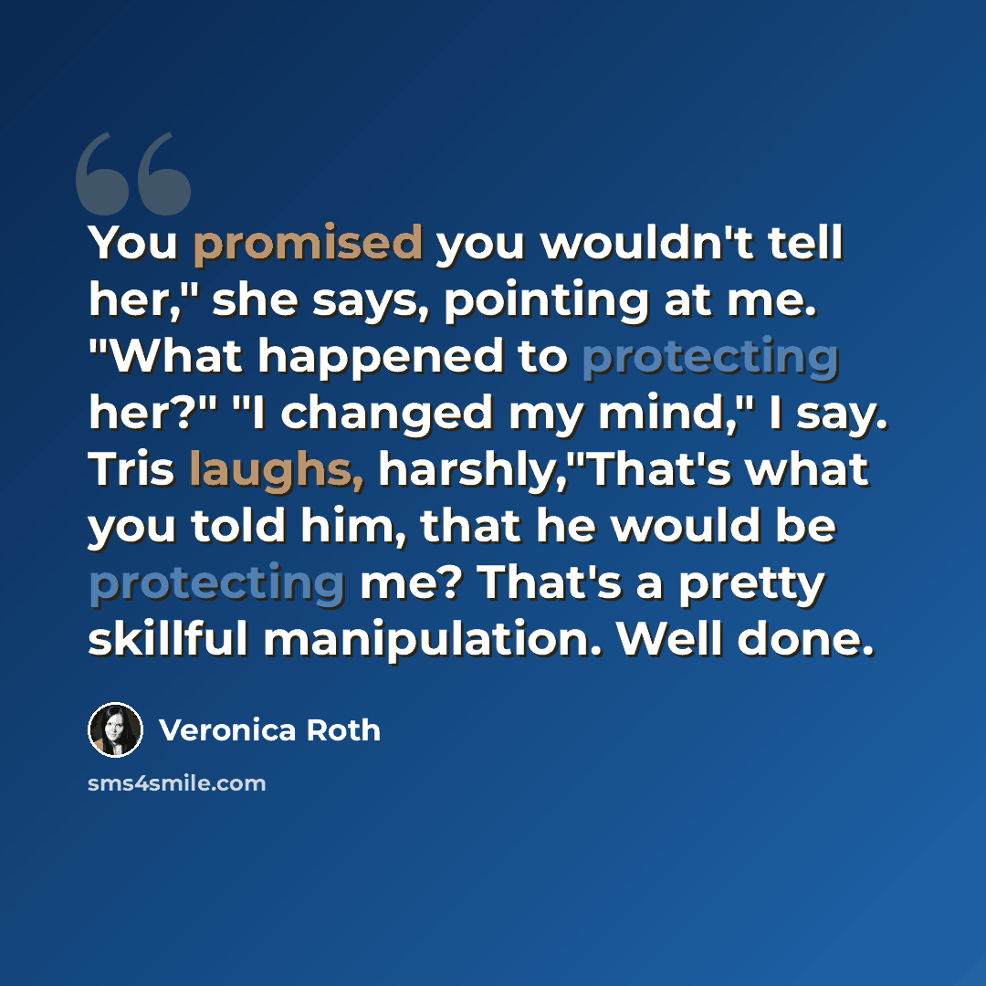 “You promised you wouldn't tell her," she says, pointing at me. "What happened to protecting her?" "I changed my mind," I say. Tris laughs, harshly,"That's what you told him, that he would be protecting me? That's a pretty skillful manipulation. Well done.” quote by Veronica Roth
