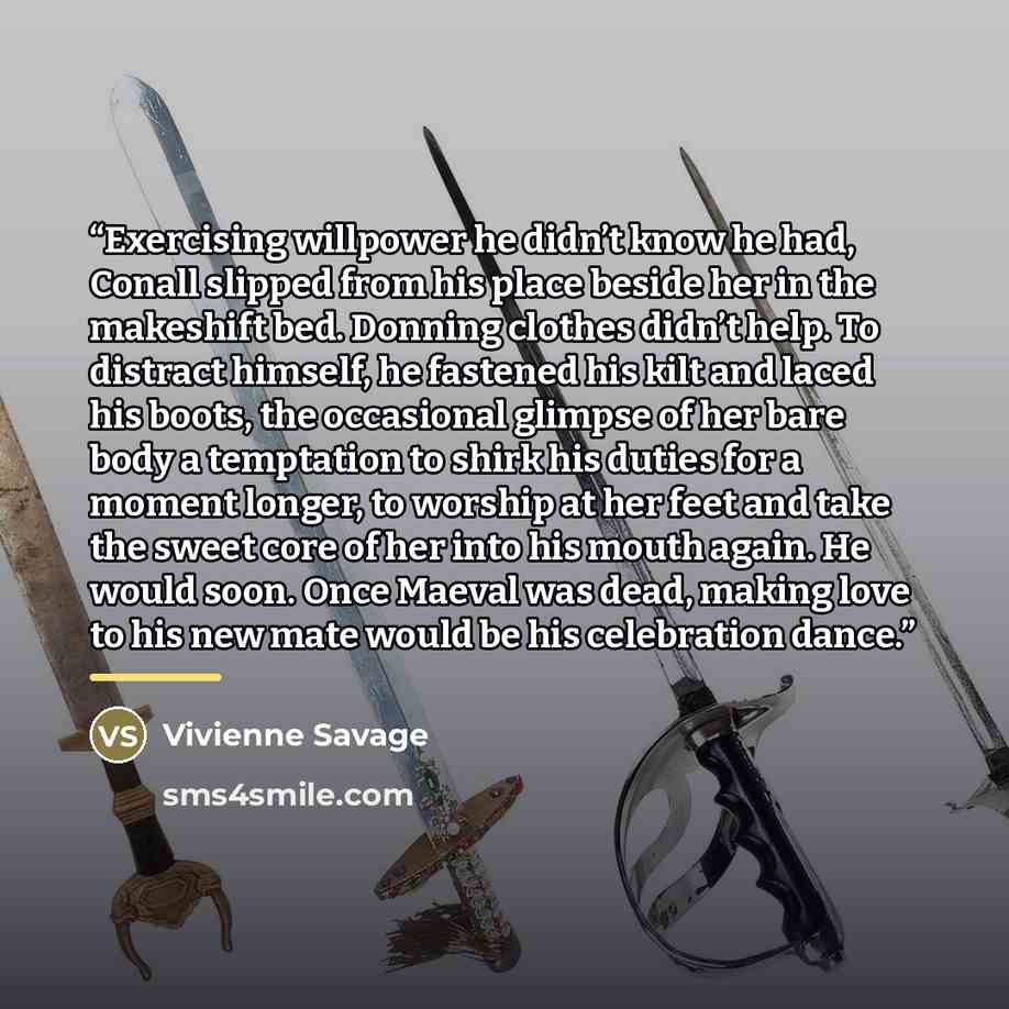 “Exercising willpower he didn’t know he had, Conall slipped from his place beside her in the makeshift bed. Donning clothes didn’t help. To distract himself, he fastened his kilt and laced his boots, the occasional glimpse of her bare body a temptation to shirk his duties for a moment longer, to…” quote by Vivienne Savage