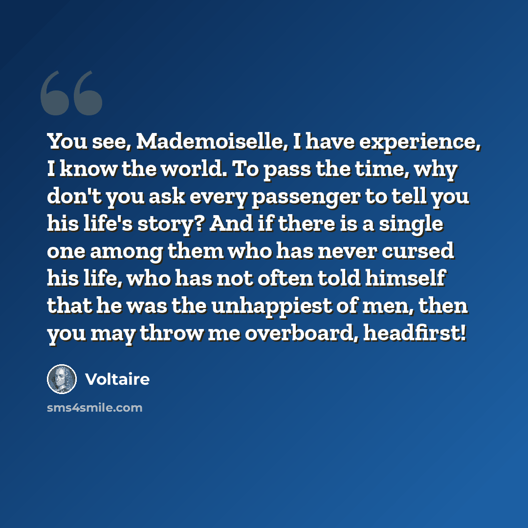 “You see, Mademoiselle, I have experience, I know the world. To pass the time, why don't you ask every passenger to tell you his life's story? And if there is a single one among them who has never cursed his life, who has not often told himself that he was the unhappiest of men, then you may throw…” quote by Voltaire