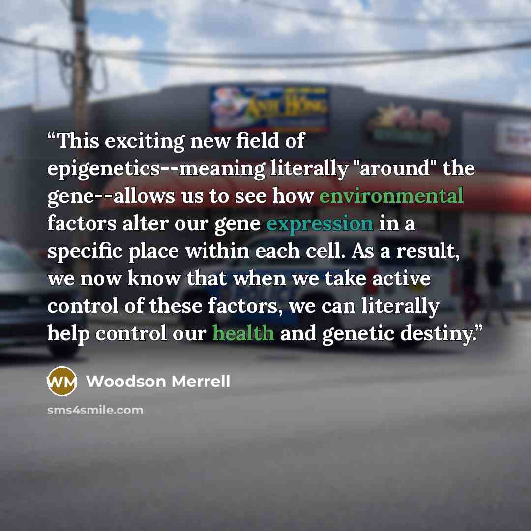 “This exciting new field of epigenetics--meaning literally "around" the gene--allows us to see how environmental factors alter our gene expression in a specific place within each cell. As a result, we now know that when we take active control of these factors, we can literally help control our…” quote by Woodson Merrell