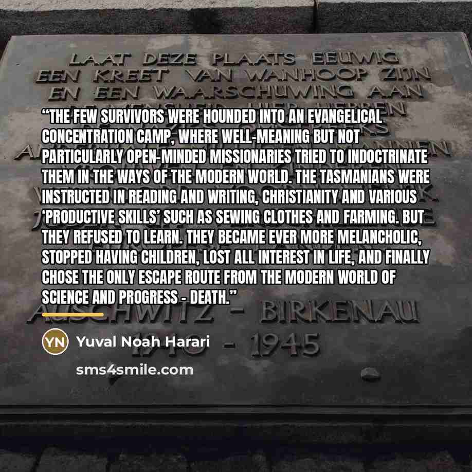 “The few survivors were hounded into an evangelical concentration camp, where well-meaning but not particularly open-minded missionaries tried to indoctrinate them in the ways of the modern world. The Tasmanians were instructed in reading and writing, Christianity and various ‘productive skills’…” quote by Yuval Noah Harari