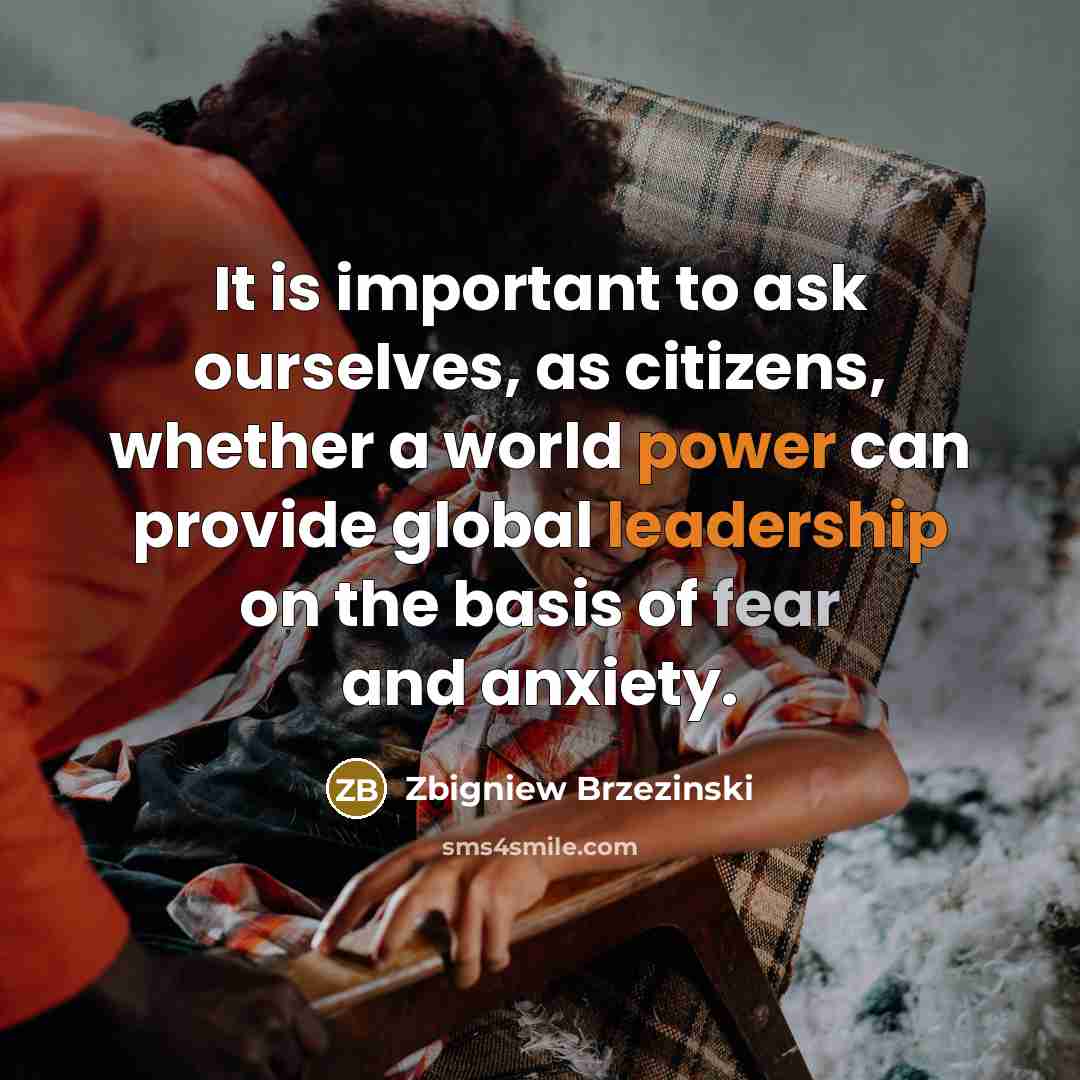 “It is important to ask ourselves, as citizens, whether a world power can provide global leadership on the basis of fear and anxiety.” quote by Zbigniew Brzezinski