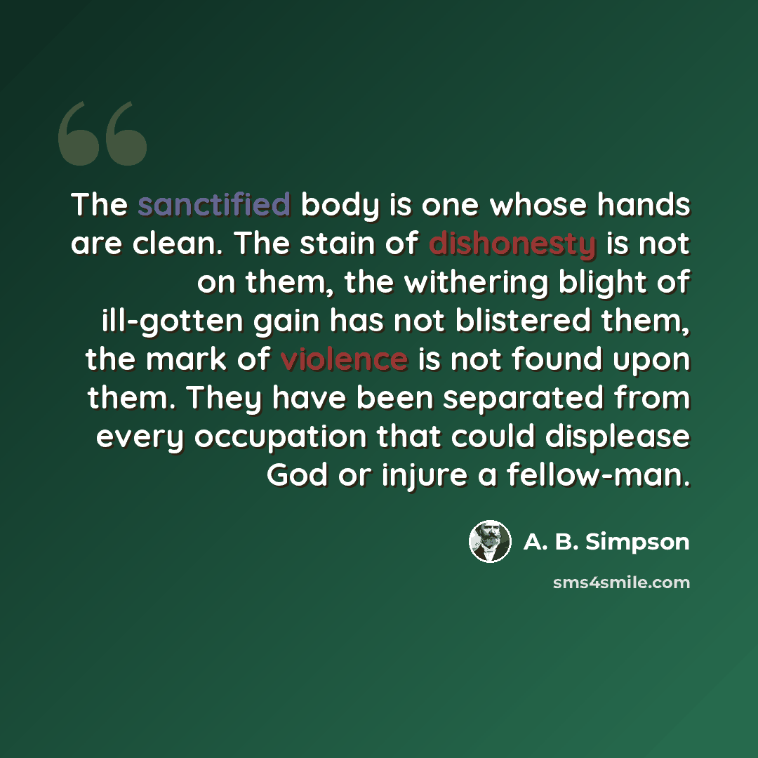“The sanctified body is one whose hands are clean. The stain of dishonesty is not on them, the withering blight of ill-gotten gain has not blistered them, the mark of violence is not found upon them. They have been separated from every occupation that could displease God or injure a fellow-man.” quote by A. B. Simpson