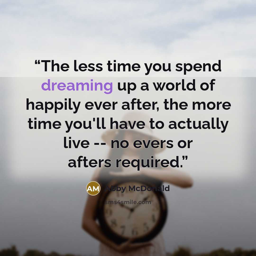 “The less time you spend dreaming up a world of happily ever after, the more time you'll have to actually live -- no evers or afters required.” quote by Abby McDonald