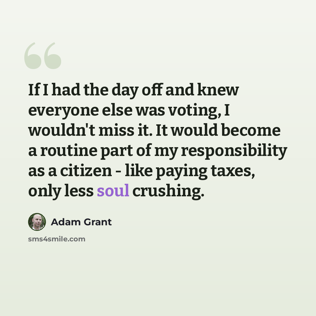 “If I had the day off and knew everyone else was voting, I wouldn't miss it. It would become a routine part of my responsibility as a citizen - like paying taxes, only less soul crushing.” quote by Adam Grant