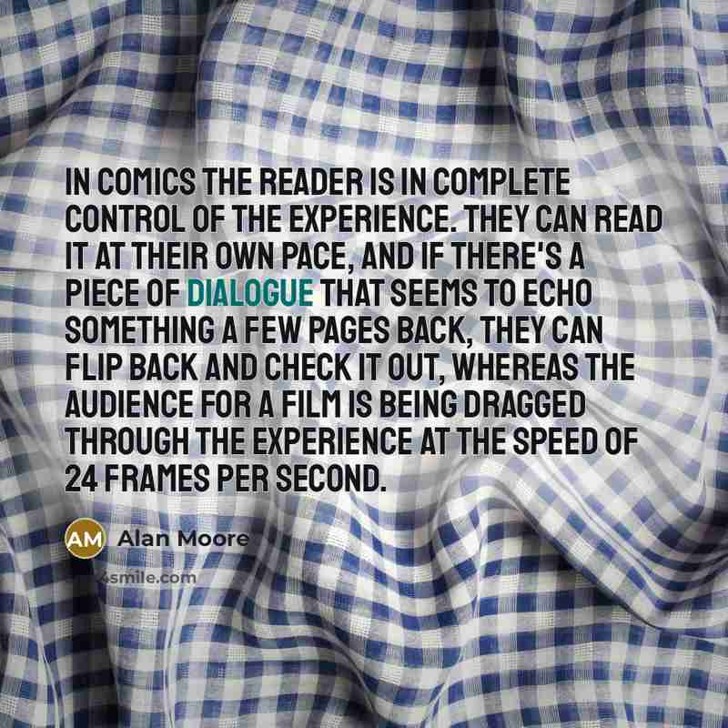 “In comics the reader is in complete control of the experience. They can read it at their own pace, and if there's a piece of dialogue that seems to echo something a few pages back, they can flip back and check it out, whereas the audience for a film is being dragged through the experience at the…” quote by Alan Moore