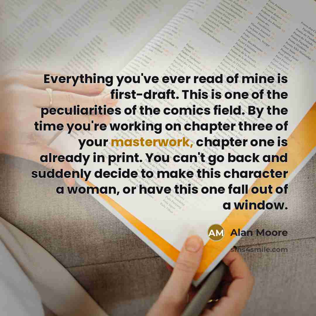 “Everything you've ever read of mine is first-draft. This is one of the peculiarities of the comics field. By the time you're working on chapter three of your masterwork, chapter one is already in print. You can't go back and suddenly decide to make this character a woman, or have this one fall out…” quote by Alan Moore