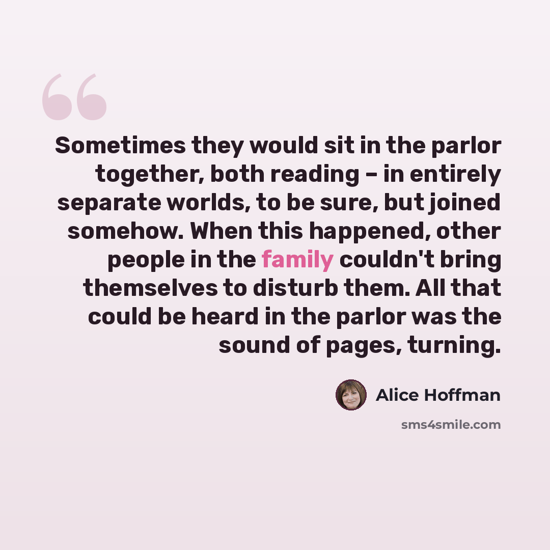“Sometimes they would sit in the parlor together, both reading – in entirely separate worlds, to be sure, but joined somehow. When this happened, other people in the family couldn't bring themselves to disturb them. All that could be heard in the parlor was the sound of pages, turning.” quote by Alice Hoffman