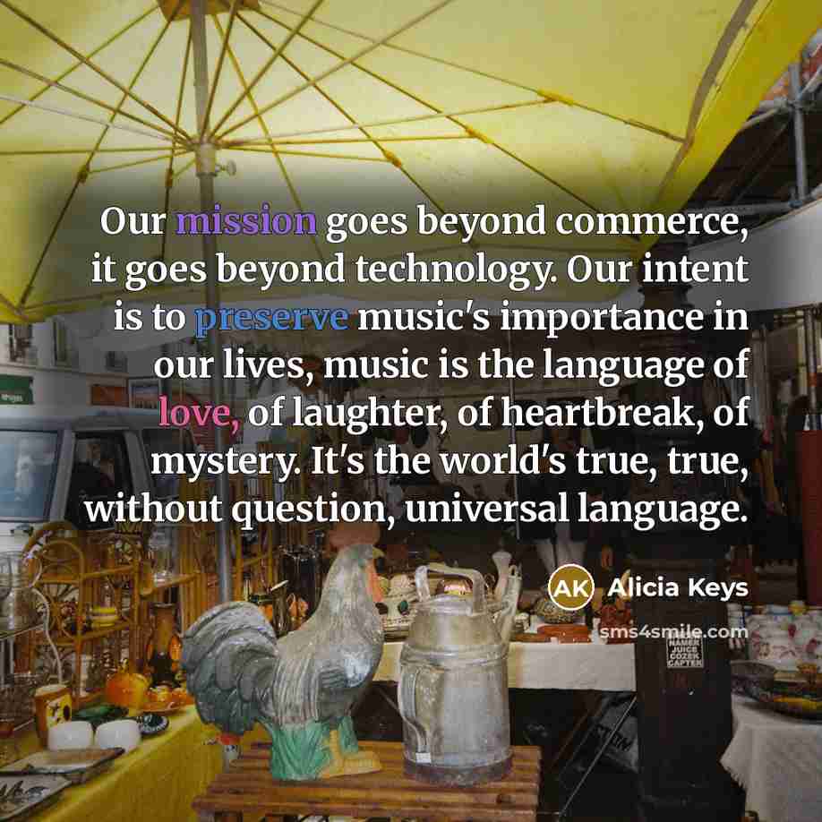 “Our mission goes beyond commerce, it goes beyond technology. Our intent is to preserve music's importance in our lives, music is the language of love, of laughter, of heartbreak, of mystery. It's the world's true, true, without question, universal language.” quote by Alicia Keys