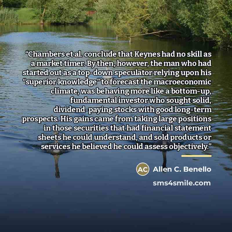 “Chambers et al. conclude that Keynes had no skill as a market timer. By then, however, the man who had started out as a top-down speculator relying upon his “superior knowledge” to forecast the macroeconomic climate, was behaving more like a bottom-up, fundamental investor who sought solid…” quote by Allen C. Benello