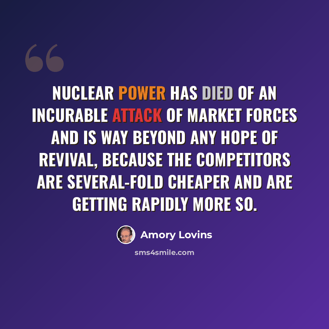 “Nuclear power has died of an incurable attack of market forces and is way beyond any hope of revival, because the competitors are several-fold cheaper and are getting rapidly more so.” quote by Amory Lovins