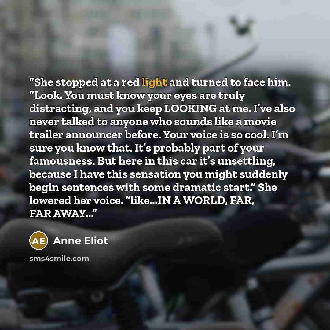“She stopped at a red light and turned to face him. “Look. You must know your eyes are truly distracting, and you keep LOOKING at me. I’ve also never talked to anyone who sounds like a movie trailer announcer before. Your voice is so cool. I’m sure you know that. It’s probably part of your…” quote by Anne Eliot