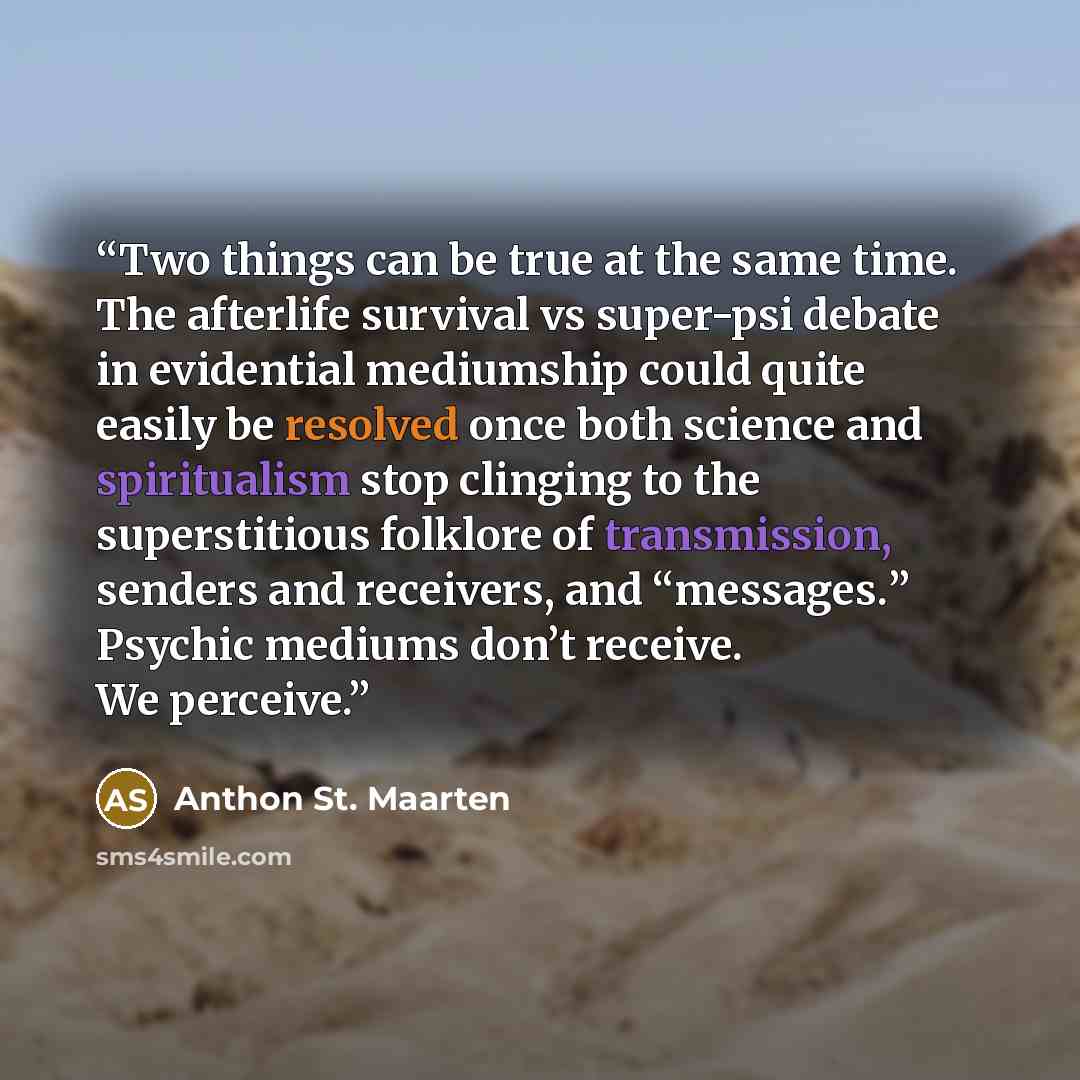 “Two things can be true at the same time. The afterlife survival vs super-psi debate in evidential mediumship could quite easily be resolved once both science and spiritualism stop clinging to the superstitious folklore of transmission, senders and receivers, and “messages.” Psychic mediums don’t…” quote by Anthon St. Maarten