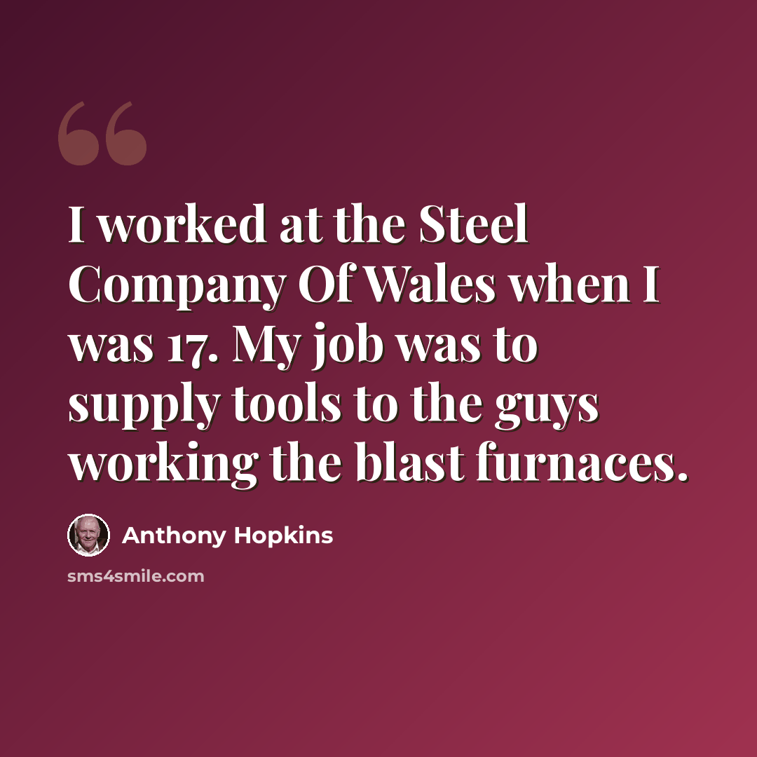 “I worked at the Steel Company Of Wales when I was 17. My job was to supply tools to the guys working the blast furnaces.” quote by Anthony Hopkins