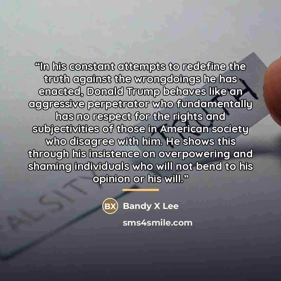 “In his constant attempts to redefine the truth against the wrongdoings he has enacted, Donald Trump behaves like an aggressive perpetrator who fundamentally has no respect for the rights and subjectivities of those in American society who disagree with him. He shows this through his insistence on…” quote by Bandy X Lee