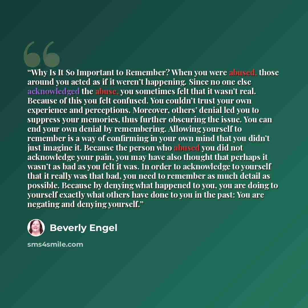 “Why Is It So Important to Remember? When you were abused, those around you acted as if it weren’t happening. Since no one else acknowledged the abuse, you sometimes felt that it wasn’t real. Because of this you felt confused. You couldn’t trust your own experience and perceptions. Moreover…” quote by Beverly Engel