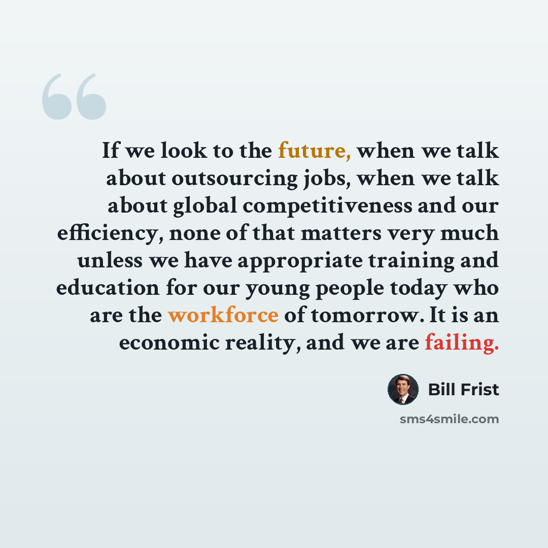 “If we look to the future, when we talk about outsourcing jobs, when we talk about global competitiveness and our efficiency, none of that matters very much unless we have appropriate training and education for our young people today who are the workforce of tomorrow. It is an economic reality, and…” quote by Bill Frist