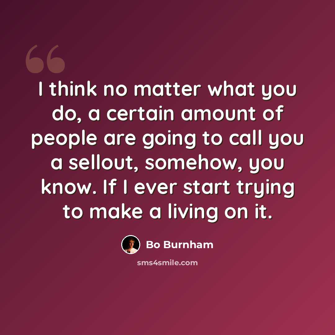“I think no matter what you do, a certain amount of people are going to call you a sellout, somehow, you know. If I ever start trying to make a living on it.” quote by Bo Burnham
