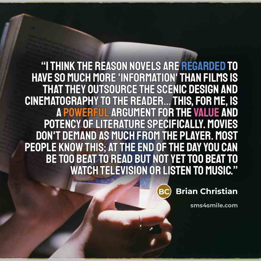 “I think the reason novels are regarded to have so much more 'information' than films is that they outsource the scenic design and cinematography to the reader... This, for me, is a powerful argument for the value and potency of literature specifically. Movies don't demand as much from the player…” quote by Brian Christian
