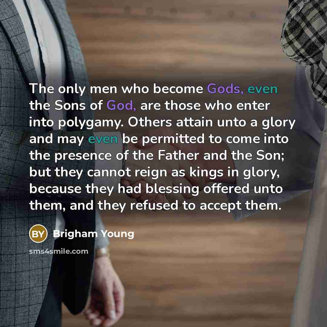 “The only men who become Gods, even the Sons of God, are those who enter into polygamy. Others attain unto a glory and may even be permitted to come into the presence of the Father and the Son; but they cannot reign as kings in glory, because they had blessing offered unto them, and they refused to…” quote by Brigham Young