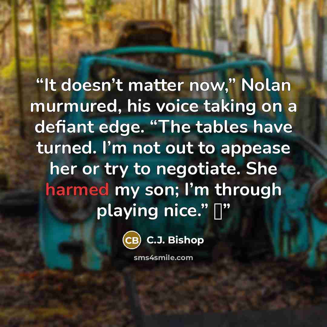 “It doesn’t matter now,” Nolan murmured, his voice taking on a defiant edge. “The tables have turned. I’m not out to appease her or try to negotiate. She harmed my son; I’m through playing nice.” ♦” quote by C.J. Bishop