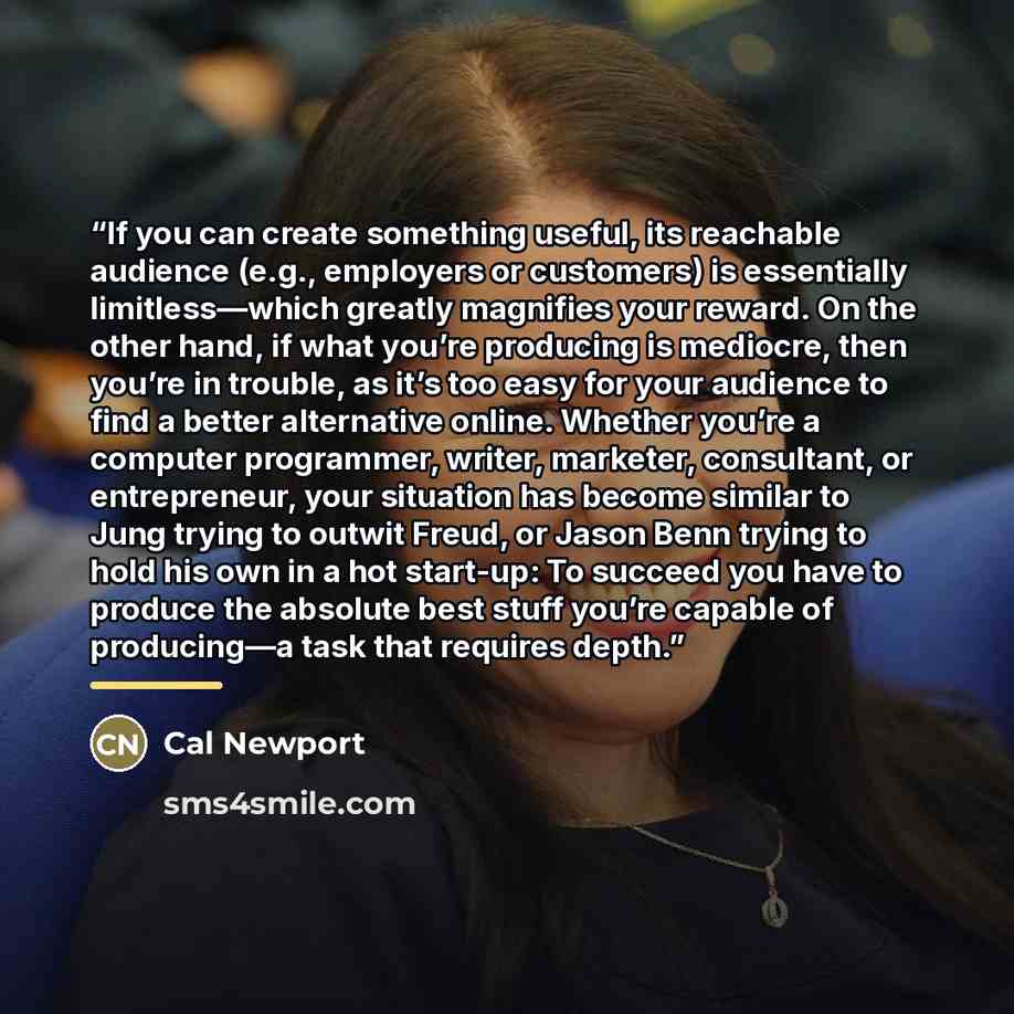 “If you can create something useful, its reachable audience (e.g., employers or customers) is essentially limitless—which greatly magnifies your reward. On the other hand, if what you’re producing is mediocre, then you’re in trouble, as it’s too easy for your audience to find a better alternative…” quote by Cal Newport