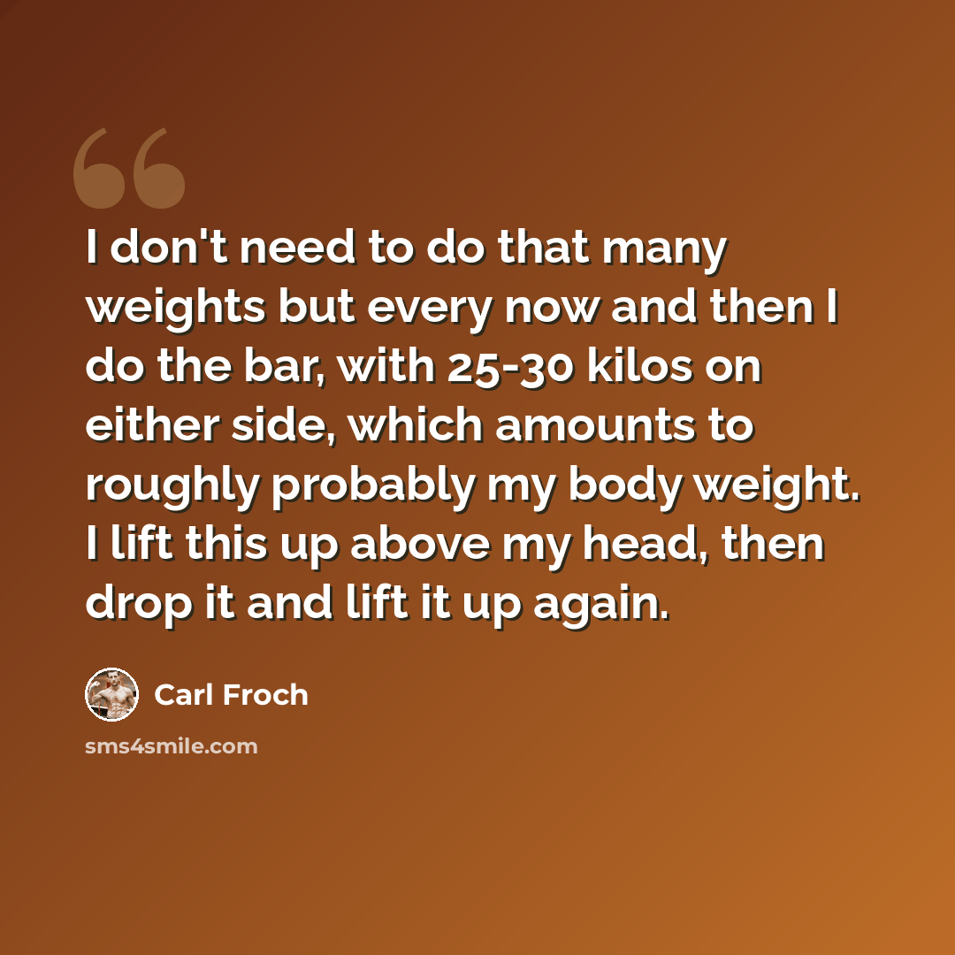 “I don't need to do that many weights but every now and then I do the bar, with 25-30 kilos on either side, which amounts to roughly probably my body weight. I lift this up above my head, then drop it and lift it up again.” quote by Carl Froch