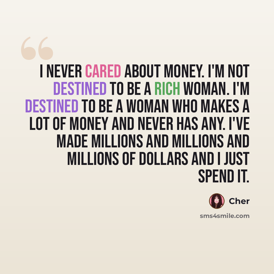 “I never cared about money. I'm not destined to be a rich woman. I'm destined to be a woman who makes a lot of money and never has any. I've made millions and millions and millions of dollars and I just spend it.” quote by Cher