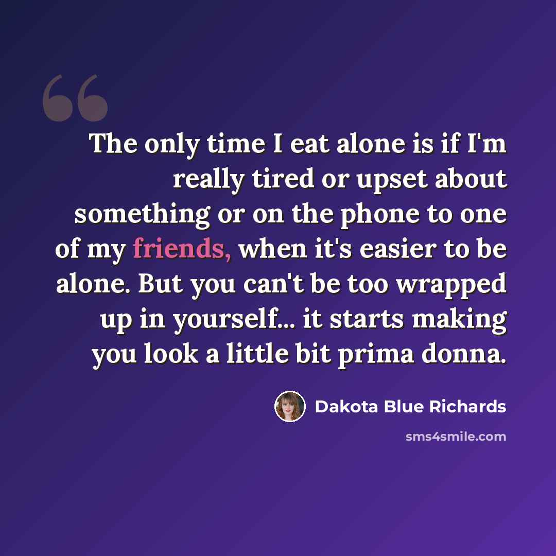 “The only time I eat alone is if I'm really tired or upset about something or on the phone to one of my friends, when it's easier to be alone. But you can't be too wrapped up in yourself... it starts making you look a little bit prima donna.” quote by Dakota Blue Richards