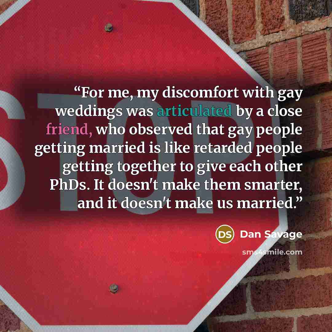 “For me, my discomfort with gay weddings was articulated by a close friend, who observed that gay people getting married is like retarded people getting together to give each other PhDs. It doesn't make them smarter, and it doesn't make us married.” quote by Dan Savage