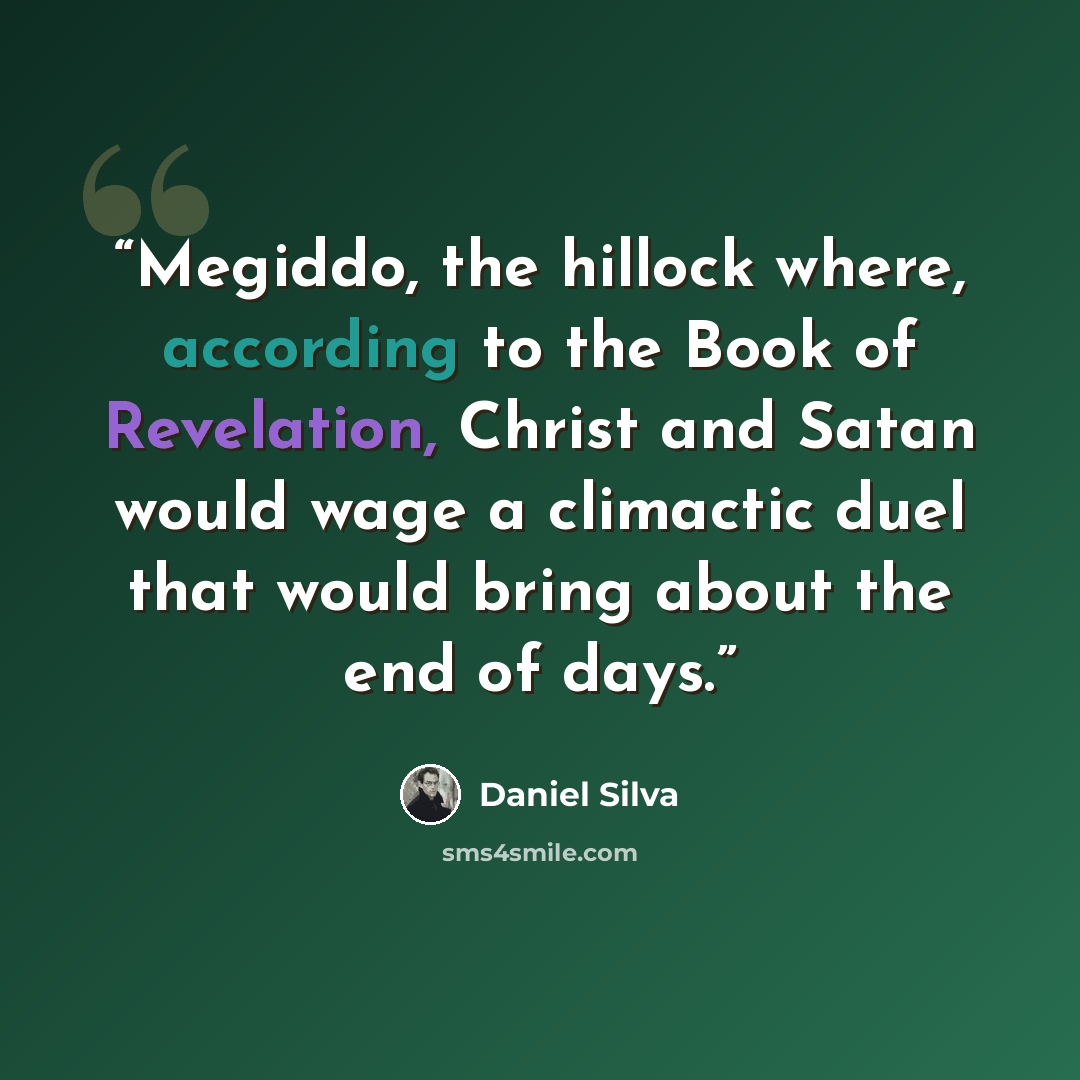 “Megiddo, the hillock where, according to the Book of Revelation, Christ and Satan would wage a climactic duel that would bring about the end of days.” quote by Daniel Silva