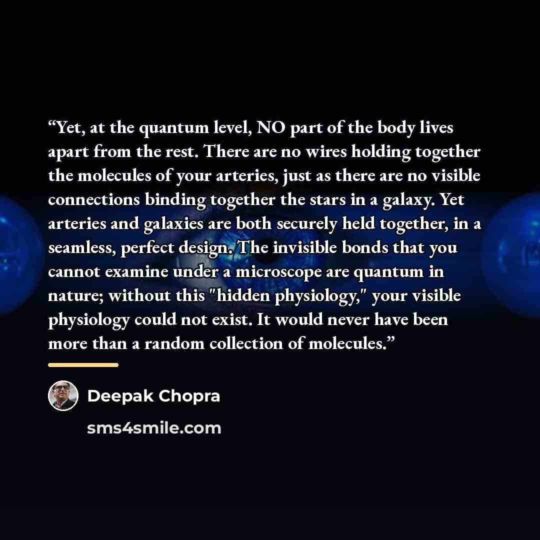 “Yet, at the quantum level, NO part of the body lives apart from the rest. There are no wires holding together the molecules of your arteries, just as there are no visible connections binding together the stars in a galaxy. Yet arteries and galaxies are both securely held together, in a seamless…” quote by Deepak Chopra
