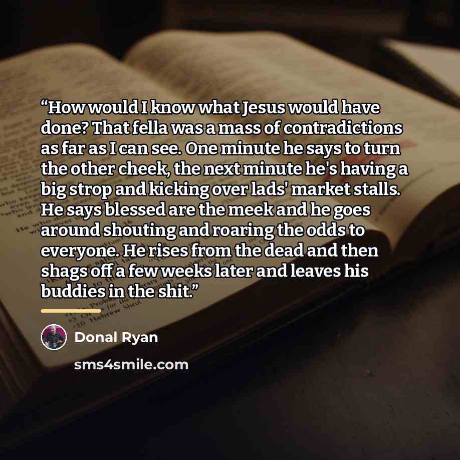 “How would I know what Jesus would have done? That fella was a mass of contradictions as far as I can see. One minute he says to turn the other cheek, the next minute he's having a big strop and kicking over lads' market stalls. He says blessed are the meek and he goes around shouting and roaring…” quote by donal ryan