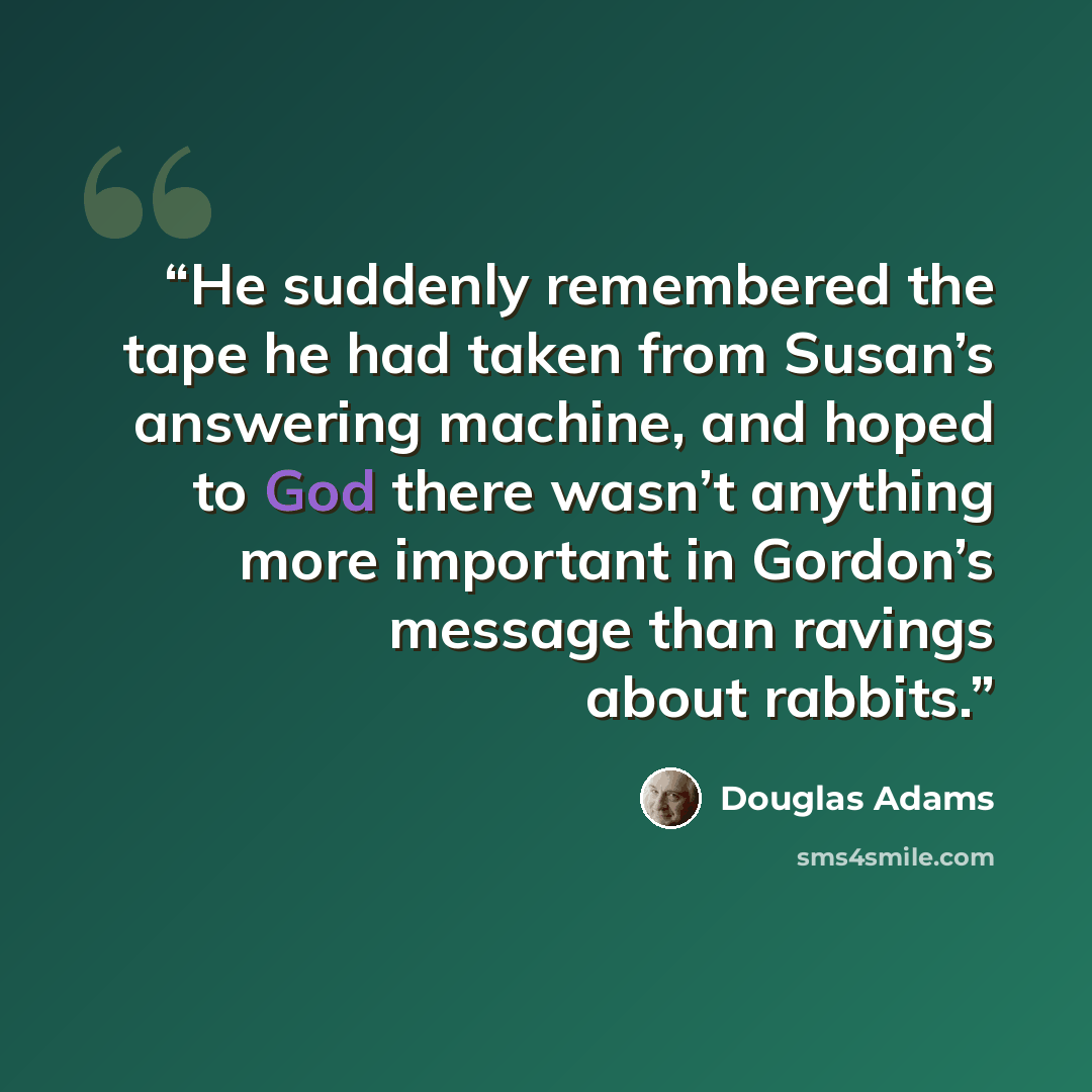 “He suddenly remembered the tape he had taken from Susan’s answering machine, and hoped to God there wasn’t anything more important in Gordon’s message than ravings about rabbits.” quote by Douglas Adams