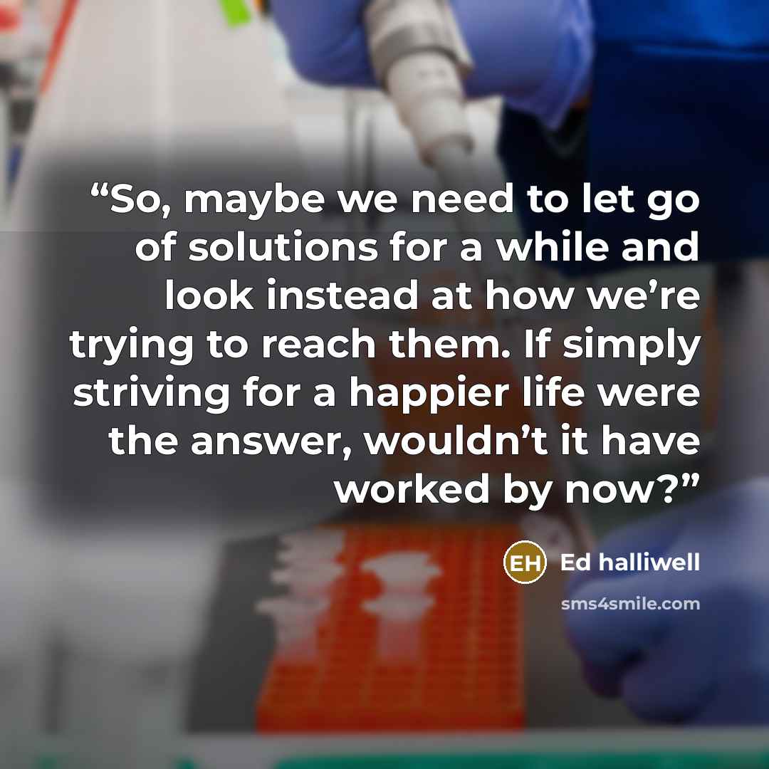 “So, maybe we need to let go of solutions for a while and look instead at how we’re trying to reach them. If simply striving for a happier life were the answer, wouldn’t it have worked by now?” quote by Ed Halliwell