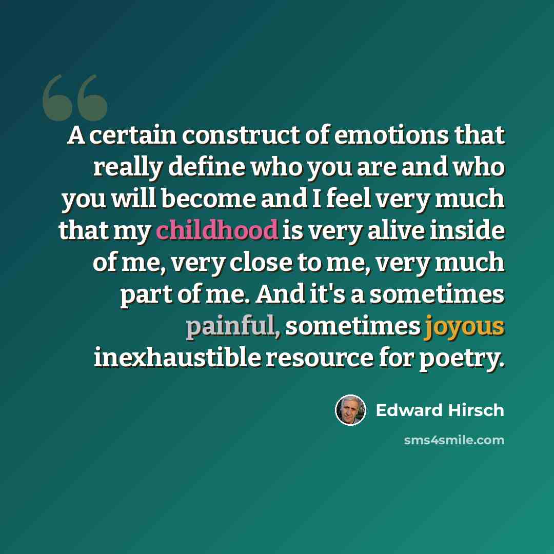 “A certain construct of emotions that really define who you are and who you will become and I feel very much that my childhood is very alive inside of me, very close to me, very much part of me. And it's a sometimes painful, sometimes joyous inexhaustible resource for poetry.” quote by Edward Hirsch