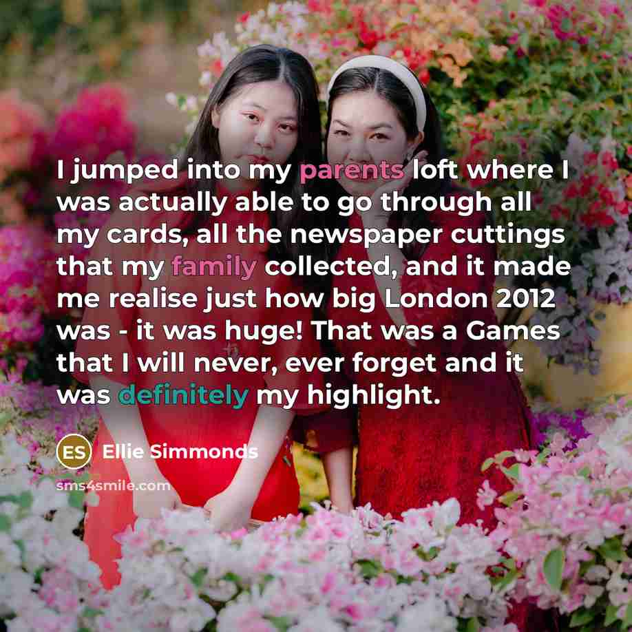 “I jumped into my parents loft where I was actually able to go through all my cards, all the newspaper cuttings that my family collected, and it made me realise just how big London 2012 was - it was huge! That was a Games that I will never, ever forget and it was definitely my highlight.” quote by Ellie Simmonds
