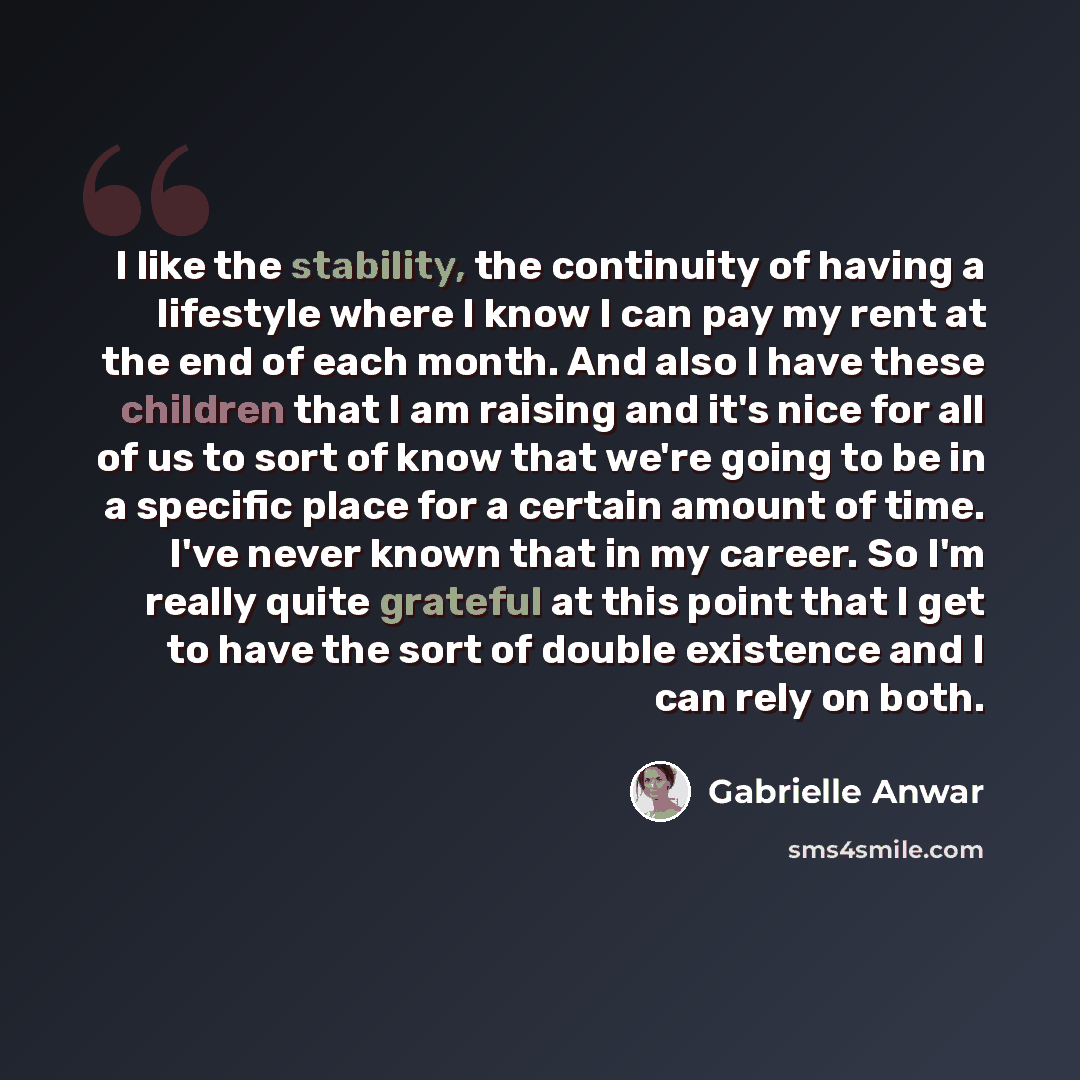 “I like the stability, the continuity of having a lifestyle where I know I can pay my rent at the end of each month. And also I have these children that I am raising and it's nice for all of us to sort of know that we're going to be in a specific place for a certain amount of time. I've never known…” quote by Gabrielle Anwar
