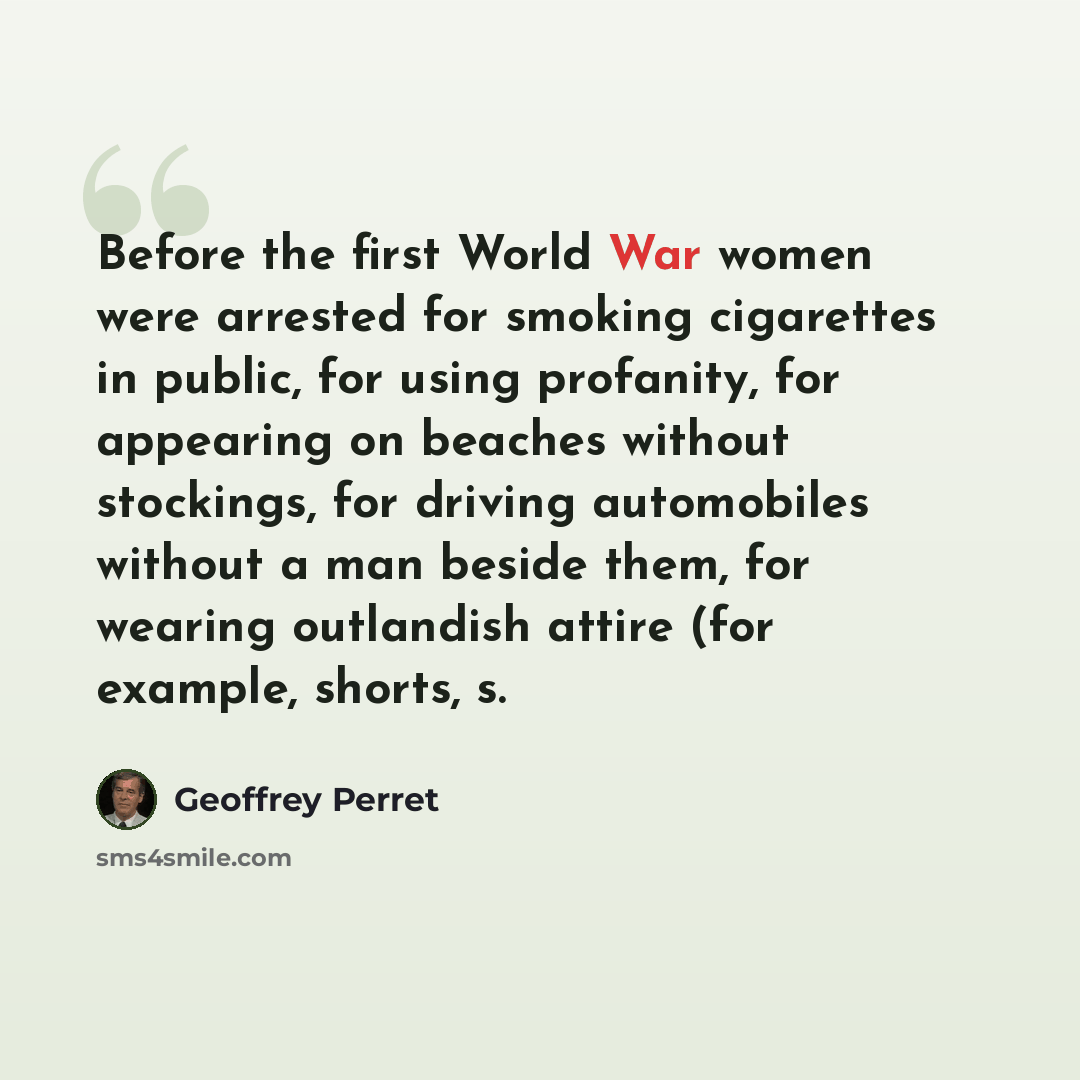 “Before the first World War women were arrested for smoking cigarettes in public, for using profanity, for appearing on beaches without stockings, for driving automobiles without a man beside them, for wearing outlandish attire (for example, shorts, s.” quote by Geoffrey Perret