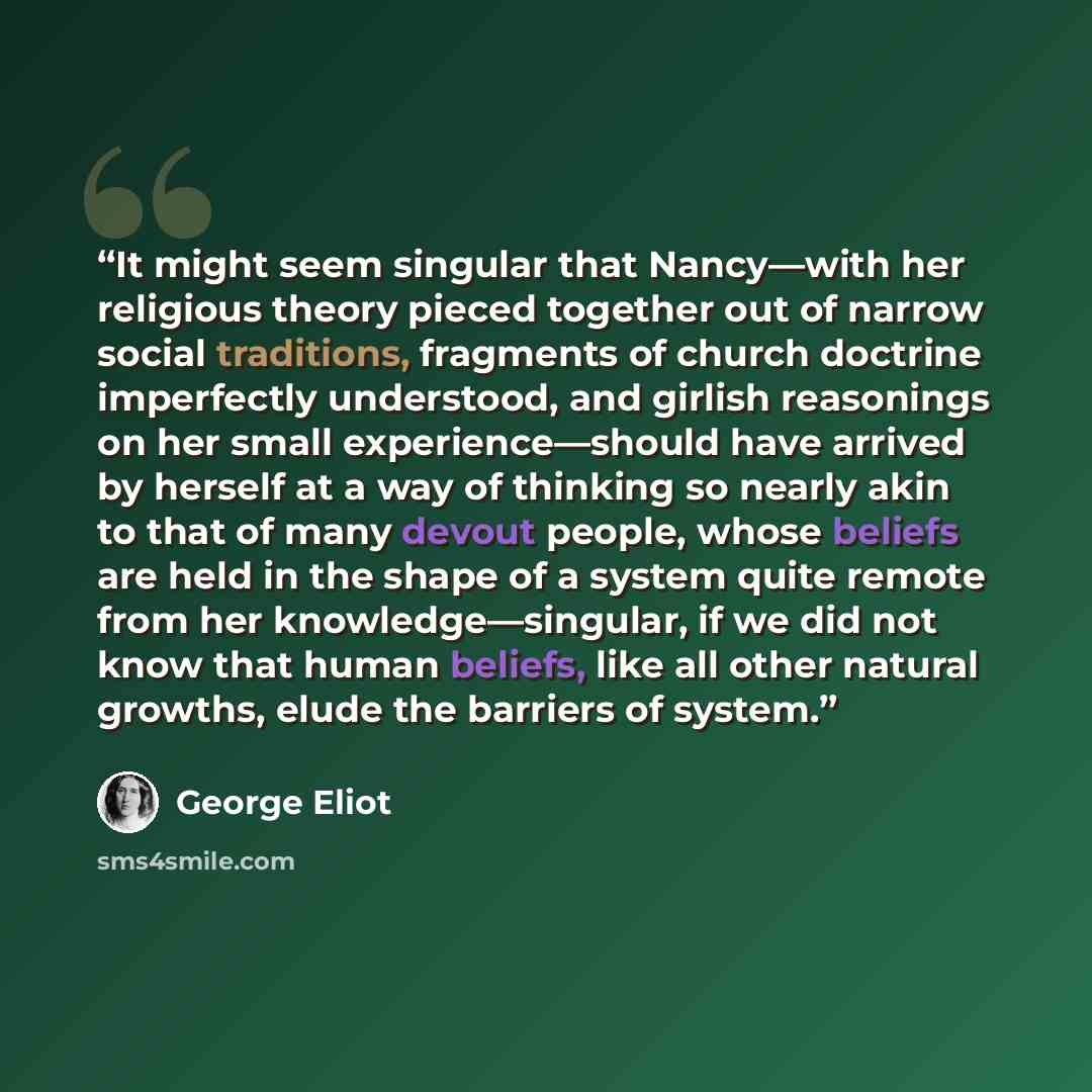 “It might seem singular that Nancy—with her religious theory pieced together out of narrow social traditions, fragments of church doctrine imperfectly understood, and girlish reasonings on her small experience—should have arrived by herself at a way of thinking so nearly akin to that of many devout…” quote by George Eliot