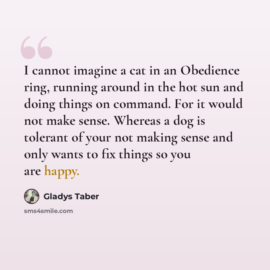 “I cannot imagine a cat in an Obedience ring, running around in the hot sun and doing things on command. For it would not make sense. Whereas a dog is tolerant of your not making sense and only wants to fix things so you are happy.” quote by Gladys Taber
