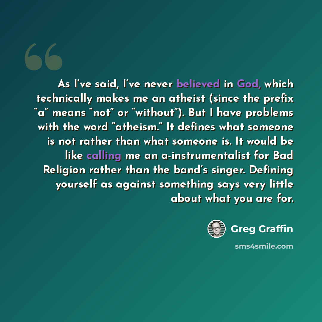 “As I’ve said, I’ve never believed in God, which technically makes me an atheist (since the prefix “a” means “not” or “without”). But I have problems with the word “atheism.” It defines what someone is not rather than what someone is. It would be like calling me an a-instrumentalist for Bad…” quote by Greg Graffin