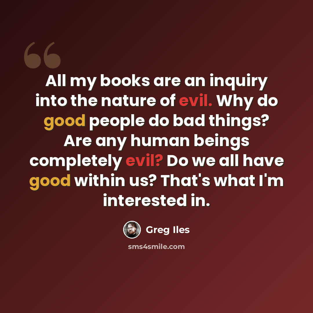 “All my books are an inquiry into the nature of evil. Why do good people do bad things? Are any human beings completely evil? Do we all have good within us? That's what I'm interested in.” quote by Greg Iles