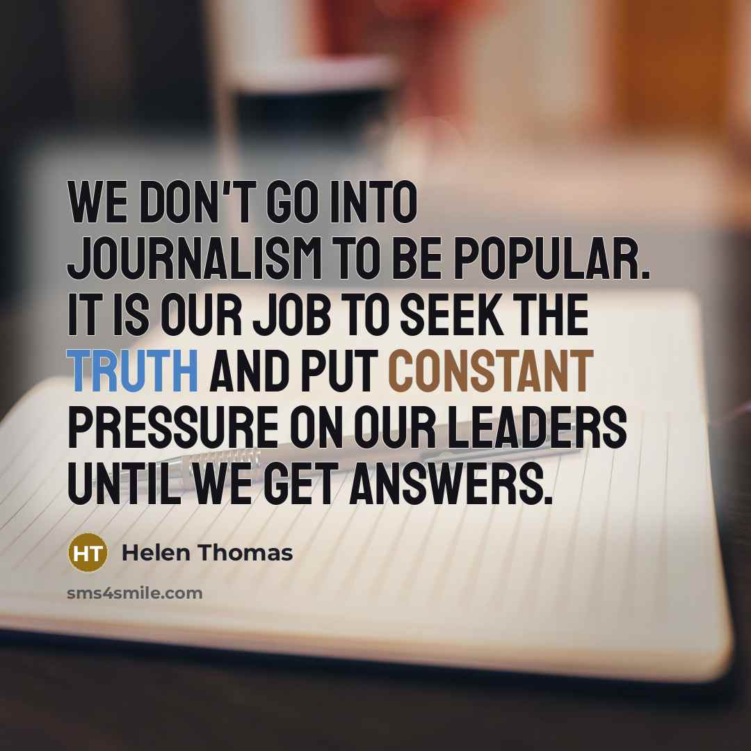 “We don't go into journalism to be popular. It is our job to seek the truth and put constant pressure on our leaders until we get answers.” quote by Helen Thomas