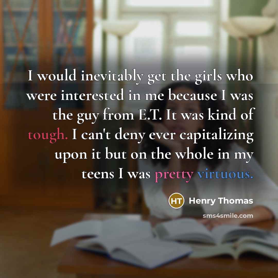 “I would inevitably get the girls who were interested in me because I was the guy from E.T. It was kind of tough. I can't deny ever capitalizing upon it but on the whole in my teens I was pretty virtuous.” quote by Henry Thomas