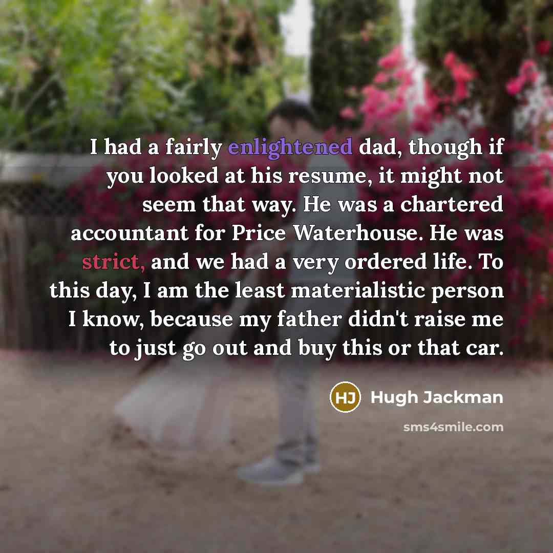 “I had a fairly enlightened dad, though if you looked at his resume, it might not seem that way. He was a chartered accountant for Price Waterhouse. He was strict, and we had a very ordered life. To this day, I am the least materialistic person I know, because my father didn't raise me to just go…” quote by Hugh Jackman