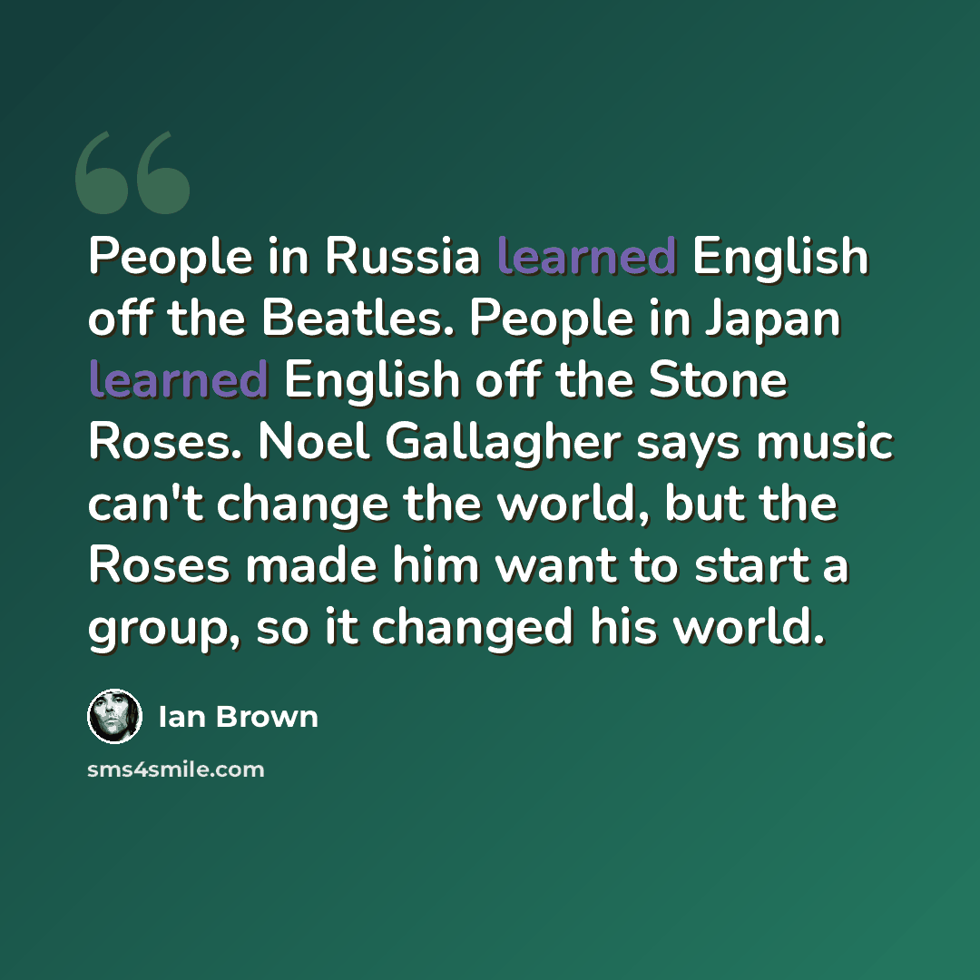 “People in Russia learned English off the Beatles. People in Japan learned English off the Stone Roses. Noel Gallagher says music can't change the world, but the Roses made him want to start a group, so it changed his world.” quote by Ian Brown