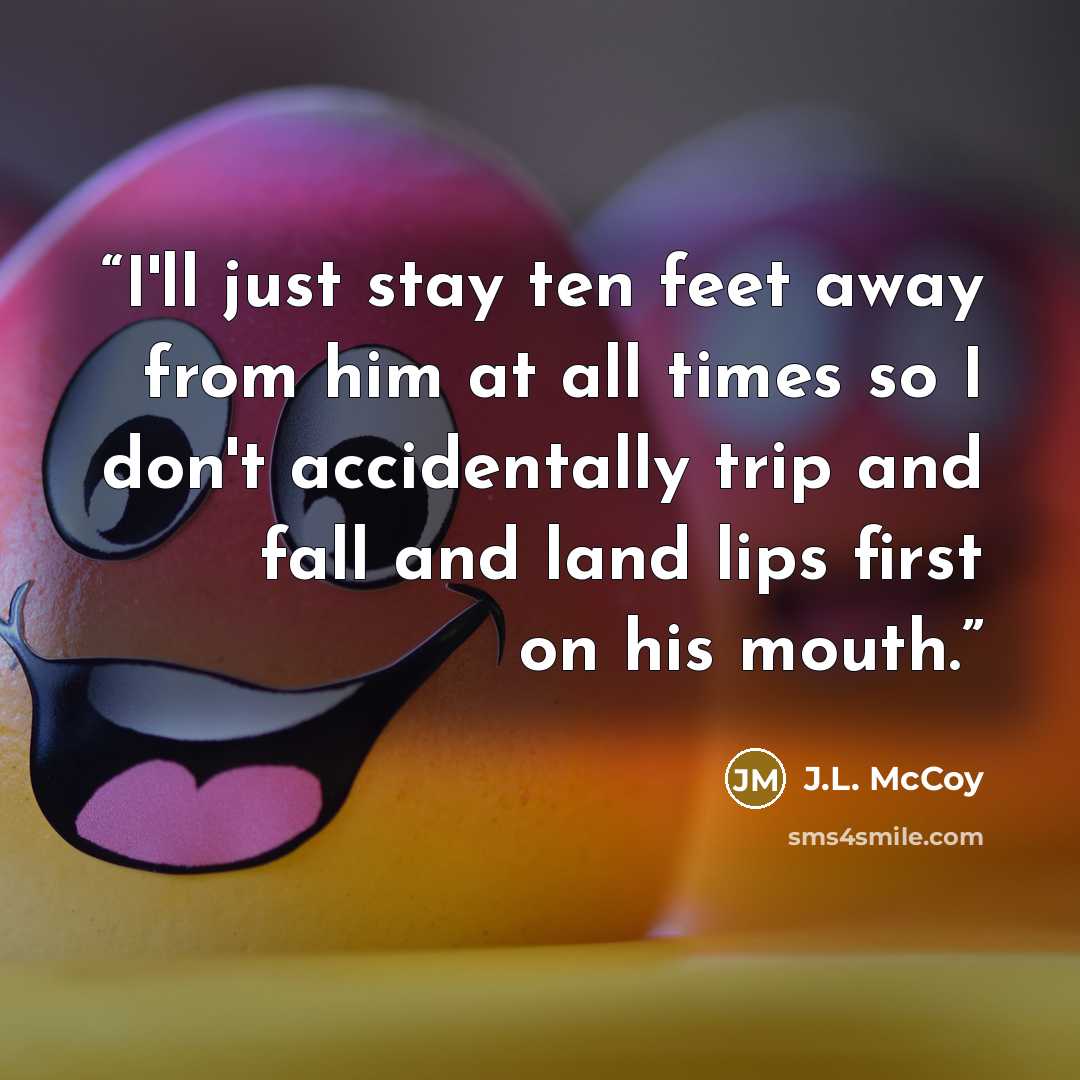 “I'll just stay ten feet away from him at all times so I don't accidentally trip and fall and land lips first on his mouth.” quote by J.L. McCoy